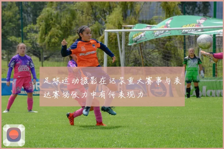 足球运动摄影在记录重大赛事与表达赛场张力中有何表现力