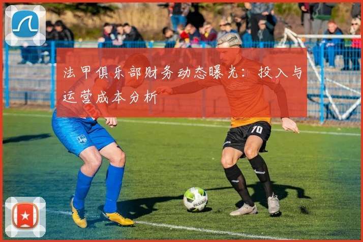 法甲俱乐部财务动态曝光：投入与运营成本分析