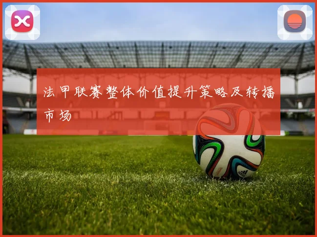 法甲联赛整体价值提升策略及转播市场